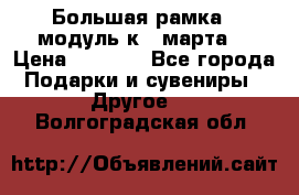 Большая рамка - модуль к 8 марта! › Цена ­ 1 700 - Все города Подарки и сувениры » Другое   . Волгоградская обл.